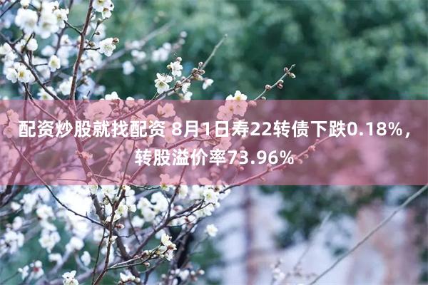 配资炒股就找配资 8月1日寿22转债下跌0.18%，转股溢价率73.96%