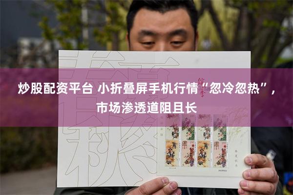 炒股配资平台 小折叠屏手机行情“忽冷忽热”，市场渗透道阻且长