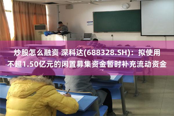 炒股怎么融资 深科达(688328.SH)：拟使用不超1.50亿元的闲置募集资金暂时补充流动资金