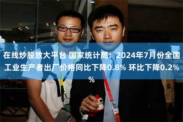 在线炒股放大平台 国家统计局：2024年7月份全国工业生产者出厂价格同比下降0.8% 环比下降0.2%