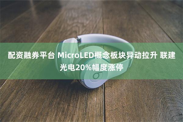 配资融券平台 MicroLED概念板块异动拉升 联建光电20%幅度涨停