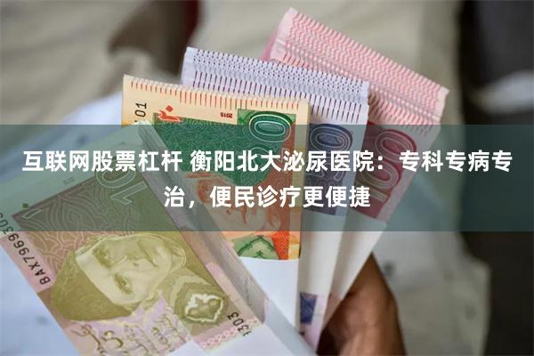 互联网股票杠杆 衡阳北大泌尿医院：专科专病专治，便民诊疗更便捷