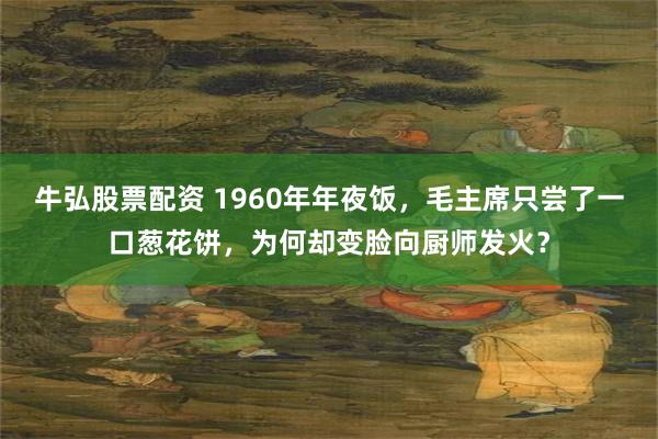 牛弘股票配资 1960年年夜饭，毛主席只尝了一口葱花饼，为何却变脸向厨师发火？