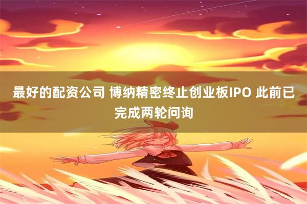 最好的配资公司 博纳精密终止创业板IPO 此前已完成两轮问询