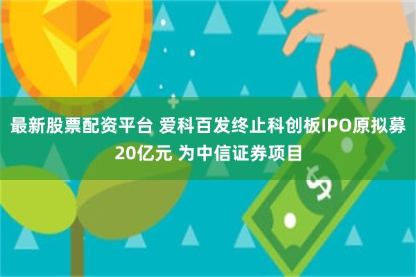 最新股票配资平台 爱科百发终止科创板IPO原拟募20亿元 为中信证券项目