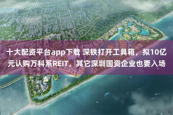 十大配资平台app下载 深铁打开工具箱，拟10亿元认购万科系REIT，其它深圳国资企业也要入场