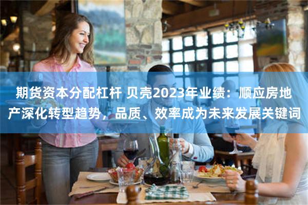 期货资本分配杠杆 贝壳2023年业绩：顺应房地产深化转型趋势，品质、效率成为未来发展关键词