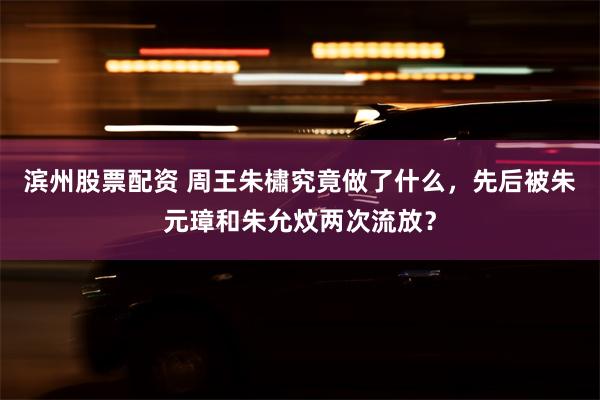 滨州股票配资 周王朱橚究竟做了什么，先后被朱元璋和朱允炆两次流放？