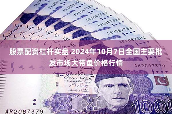 股票配资杠杆实盘 2024年10月7日全国主要批发市场大带鱼价格行情