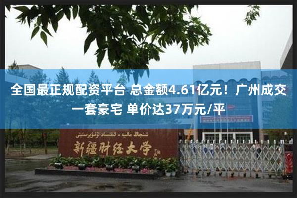 全国最正规配资平台 总金额4.61亿元！广州成交一套豪宅 单价达37万元/平