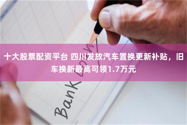 十大股票配资平台 四川发放汽车置换更新补贴，旧车换新最高可领1.7万元