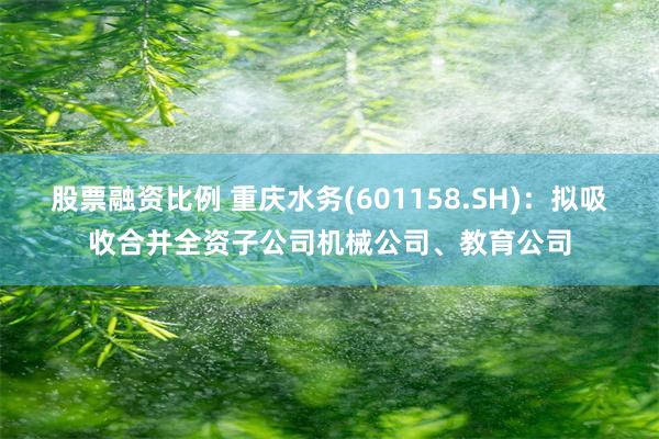 股票融资比例 重庆水务(601158.SH)：拟吸收合并全资子公司机械公司、教育公司