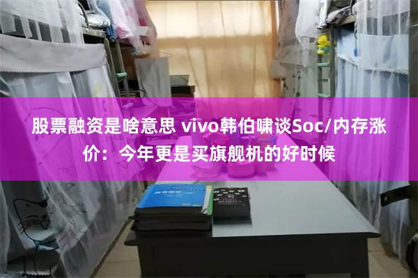 股票融资是啥意思 vivo韩伯啸谈Soc/内存涨价：今年更是买旗舰机的好时候