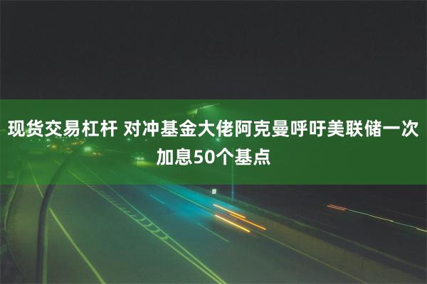 现货交易杠杆 对冲基金大佬阿克曼呼吁美联储一次加息50个基点