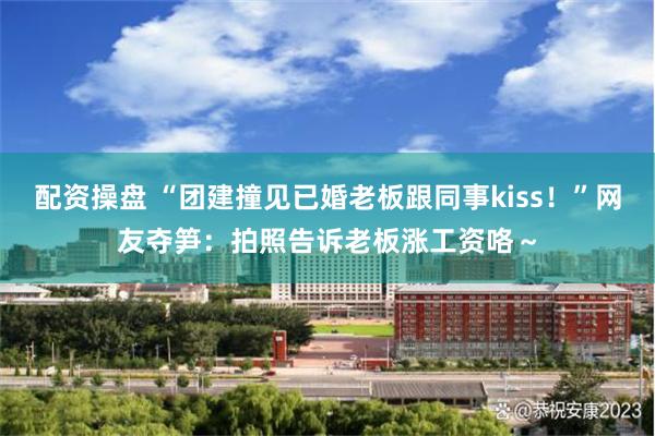 配资操盘 “团建撞见已婚老板跟同事kiss！”网友夺笋：拍照告诉老板涨工资咯～