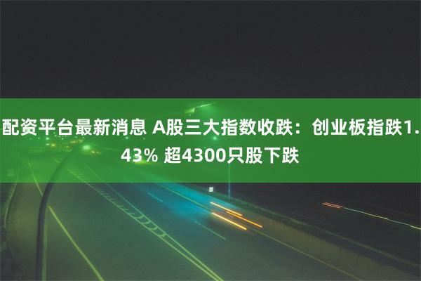 配资平台最新消息 A股三大指数收跌：创业板指跌1.43% 超4300只股下跌