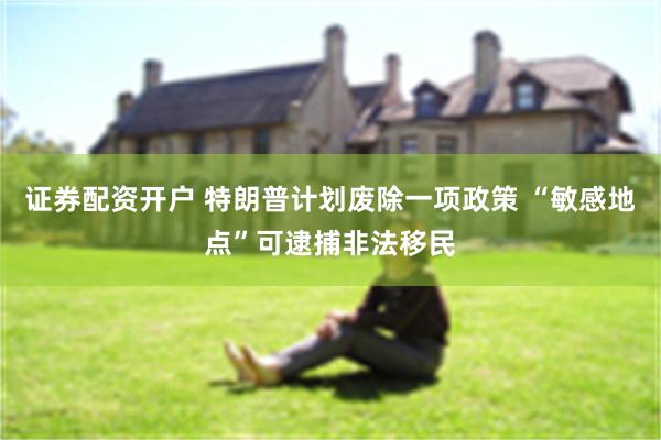 证券配资开户 特朗普计划废除一项政策 “敏感地点”可逮捕非法移民