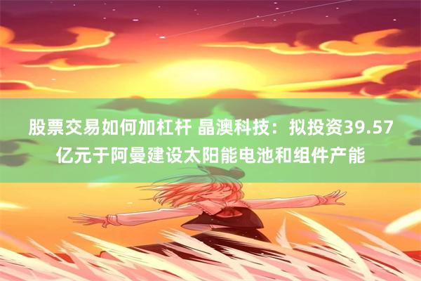 股票交易如何加杠杆 晶澳科技：拟投资39.57亿元于阿曼建设太阳能电池和组件产能