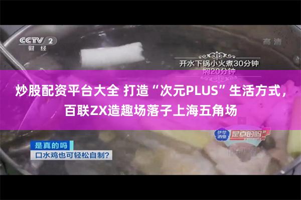 炒股配资平台大全 打造“次元PLUS”生活方式，百联ZX造趣场落子上海五角场