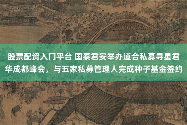 股票配资入门平台 国泰君安举办道合私募寻星君华成都峰会，与五家私募管理人完成种子基金签约