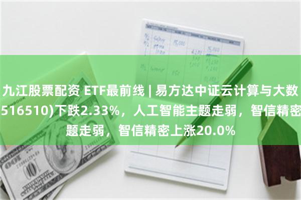 九江股票配资 ETF最前线 | 易方达中证云计算与大数据主题ETF(516510)下跌2.33%，人工智能主题走弱，智信精密上涨20.0%