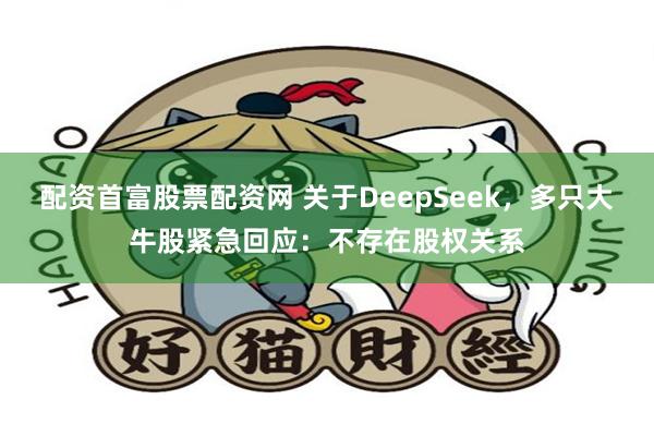 配资首富股票配资网 关于DeepSeek，多只大牛股紧急回应：不存在股权关系