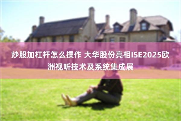 炒股加杠杆怎么操作 大华股份亮相ISE2025欧洲视听技术及系统集成展