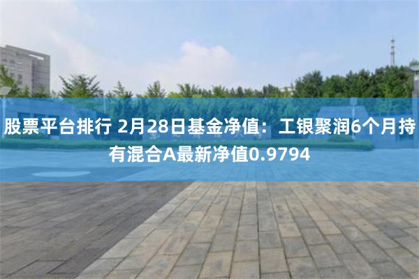 股票平台排行 2月28日基金净值：工银聚润6个月持有混合A最新净值0.9794