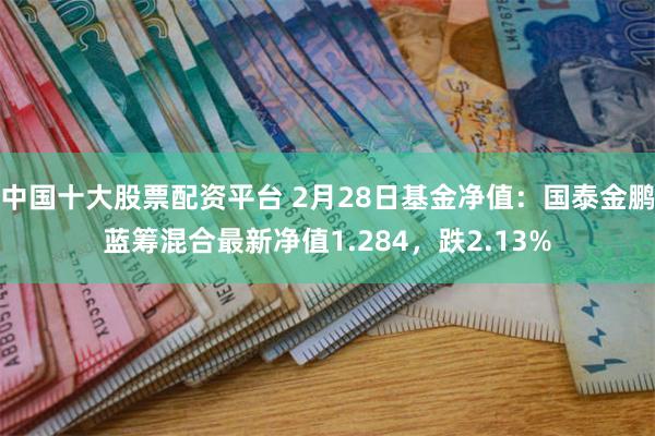 中国十大股票配资平台 2月28日基金净值：国泰金鹏蓝筹混合最新净值1.284，跌2.13%