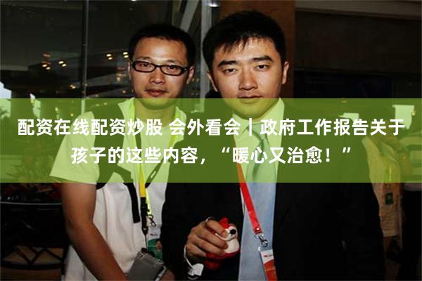 配资在线配资炒股 会外看会｜政府工作报告关于孩子的这些内容，“暖心又治愈！”