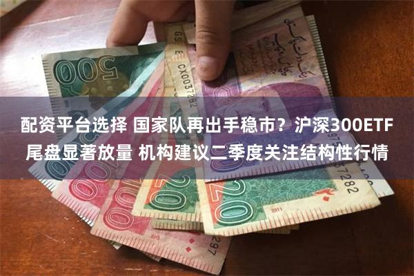 配资平台选择 国家队再出手稳市？沪深300ETF尾盘显著放量 机构建议二季度关注结构性行情