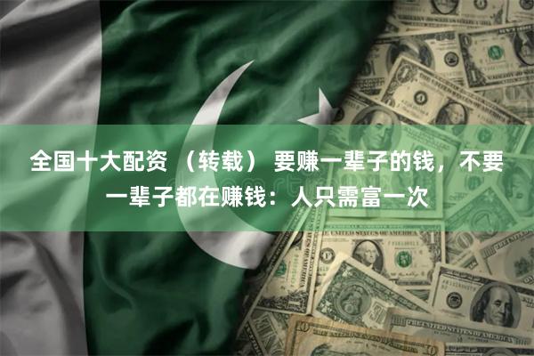 全国十大配资 （转载） 要赚一辈子的钱，不要一辈子都在赚钱：人只需富一次