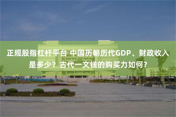 正规股指杠杆平台 中国历朝历代GDP、财政收入是多少？古代一文钱的购买力如何？