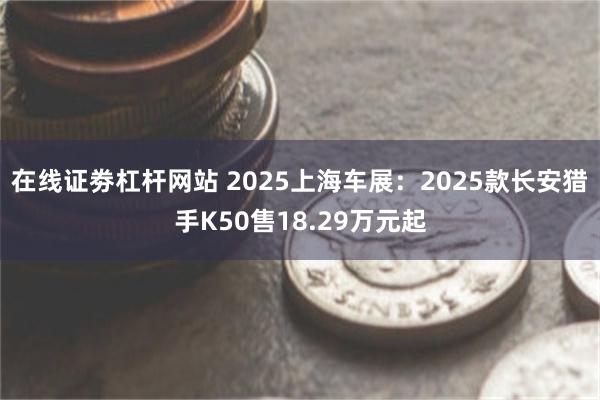 在线证劵杠杆网站 2025上海车展：2025款长安猎手K50售18.29万元起