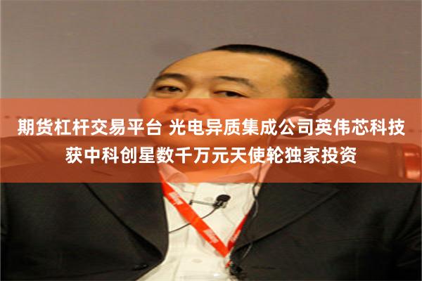 期货杠杆交易平台 光电异质集成公司英伟芯科技获中科创星数千万元天使轮独家投资