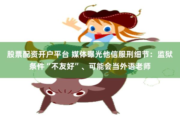 股票配资开户平台 媒体曝光他信服刑细节：监狱条件“不友好”、可能会当外语老师