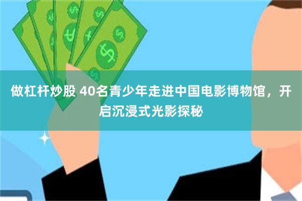 做杠杆炒股 40名青少年走进中国电影博物馆，开启沉浸式光影探秘