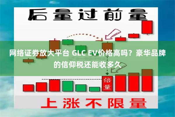 网络证劵放大平台 GLC EV价格高吗？豪华品牌的信仰税还能收多久