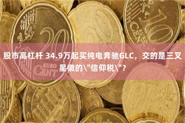 股市高杠杆 34.9万起买纯电奔驰GLC，交的是三叉星徽的＂信仰税＂？