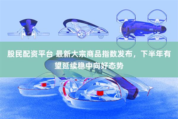 股民配资平台 最新大宗商品指数发布，下半年有望延续稳中向好态势