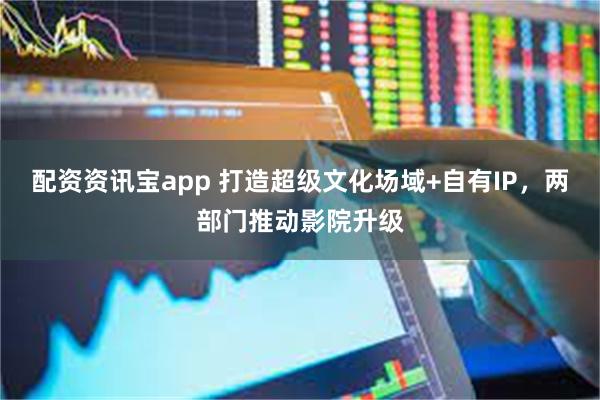 配资资讯宝app 打造超级文化场域+自有IP，两部门推动影院升级