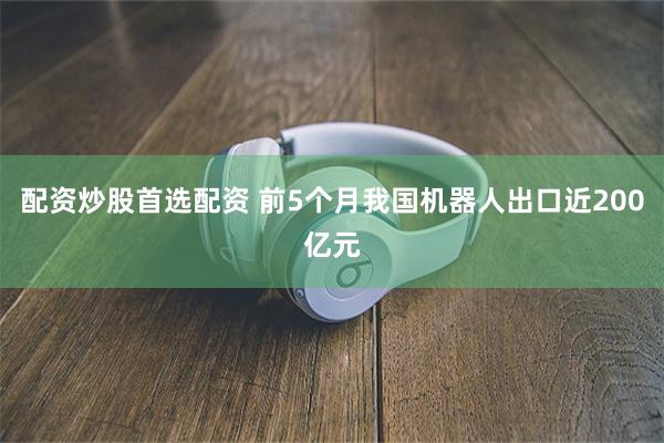 配资炒股首选配资 前5个月我国机器人出口近200亿元