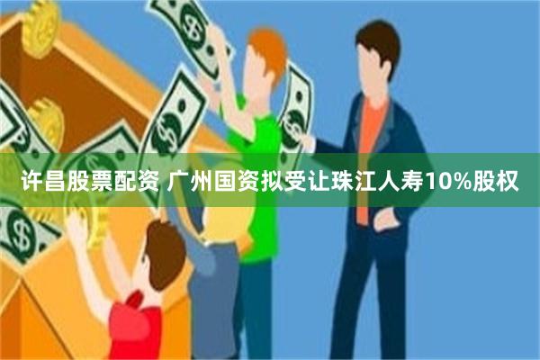 许昌股票配资 广州国资拟受让珠江人寿10%股权