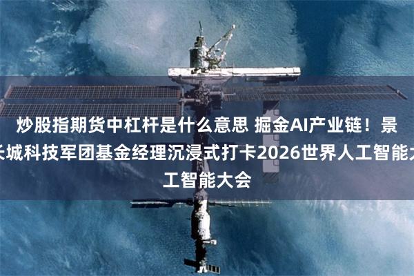 炒股指期货中杠杆是什么意思 掘金AI产业链！景顺长城科技军团基金经理沉浸式打卡2026世界人工智能大会