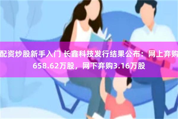配资炒股新手入门 长鑫科技发行结果公布：网上弃购658.62万股，网下弃购3.16万股