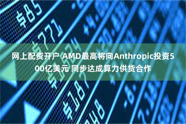 网上配资开户 AMD最高将向Anthropic投资500亿美元 同步达成算力供货合作