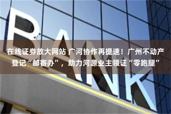 在线证劵放大网站 广河协作再提速！广州不动产登记“邮寄办”，助力河源业主领证“零跑腿”
