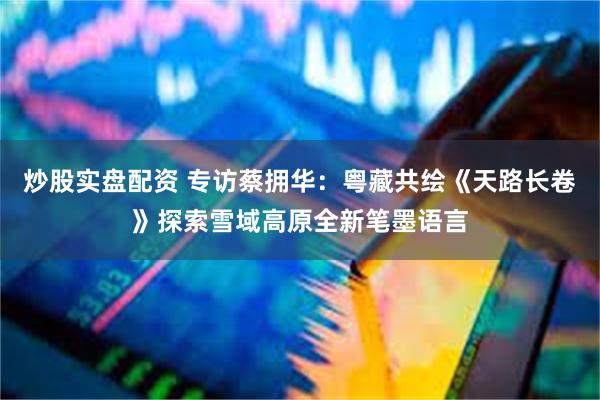 炒股实盘配资 专访蔡拥华：粤藏共绘《天路长卷》探索雪域高原全新笔墨语言