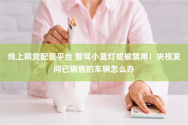 线上期货配资平台 智驾小蓝灯或被禁用！央视发问已销售的车辆怎么办