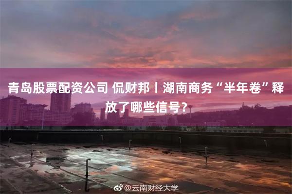 青岛股票配资公司 侃财邦丨湖南商务“半年卷”释放了哪些信号？